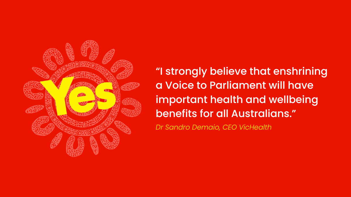 “I strongly believe that enshrining a Voice to Parliament will have important health and wellbeing benefits for all Australians.”  – Dr Sandro Demaio, CEO VicHealth